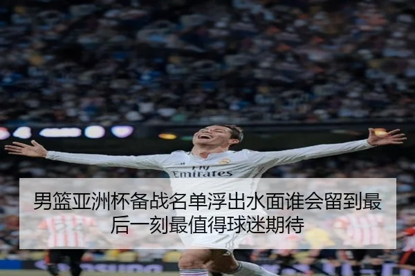 男篮亚洲杯备战名单浮出水面谁会留到最后一刻最值得球迷期待 | mksports